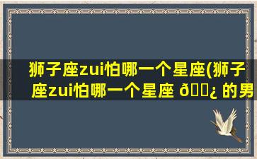 狮子座zui
怕哪一个星座(狮子座zui
怕哪一个星座 🌿 的男生)